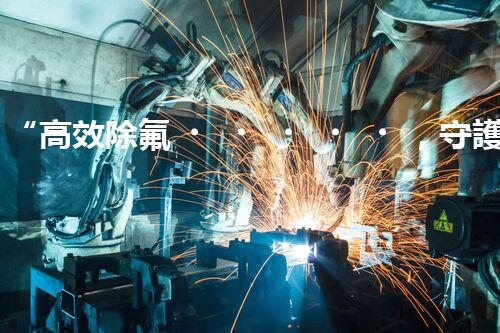 “高效除氟，守護(hù)碧水藍(lán)天——廢水中氟離子處理新篇章”